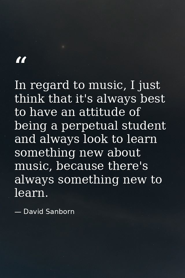 In regard to music, I just think that it's always best to have an attitude of being a perpetual student and always look  — David Sanborn