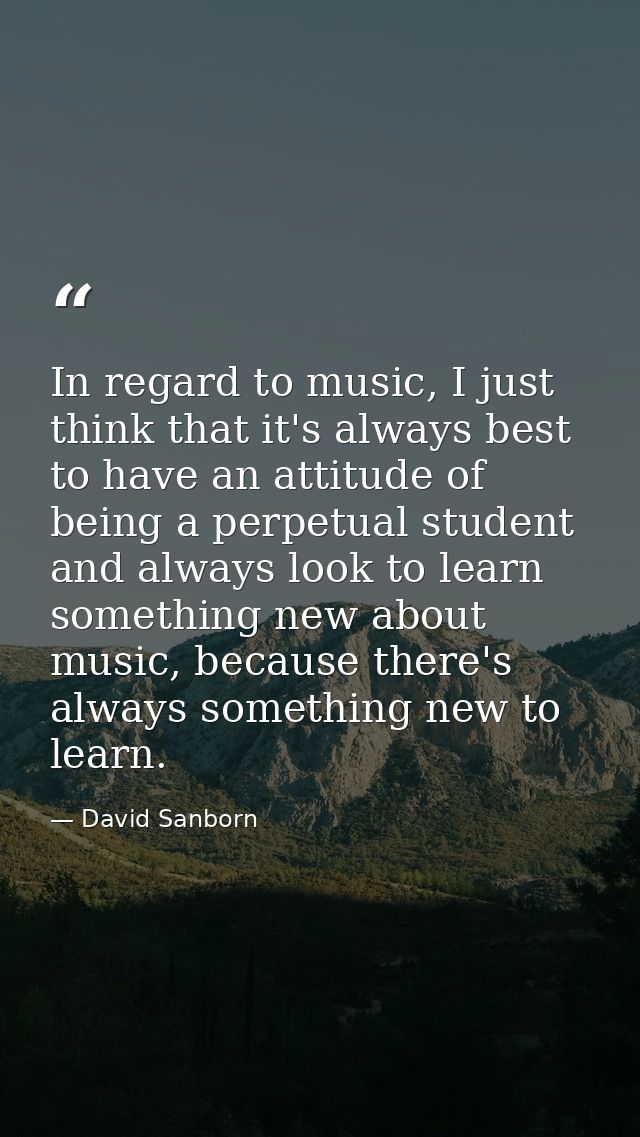 In regard to music, I just think that it's always best to have an attitude of being a perpetual student and always look  — David Sanborn