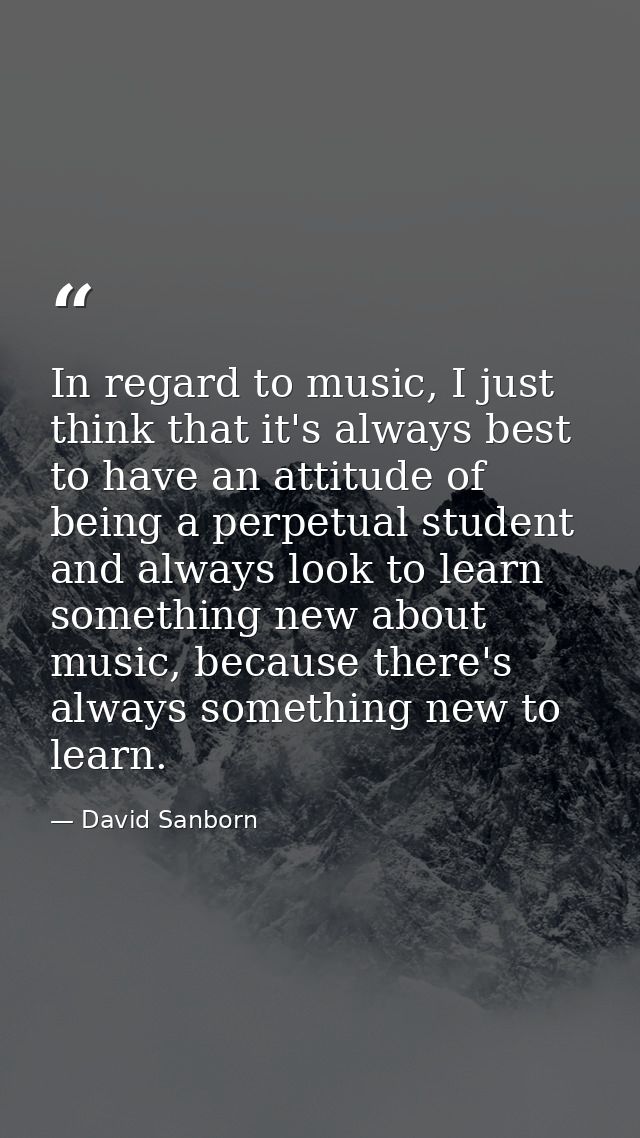 In regard to music, I just think that it's always best to have an attitude of being a perpetual student and always look  — David Sanborn