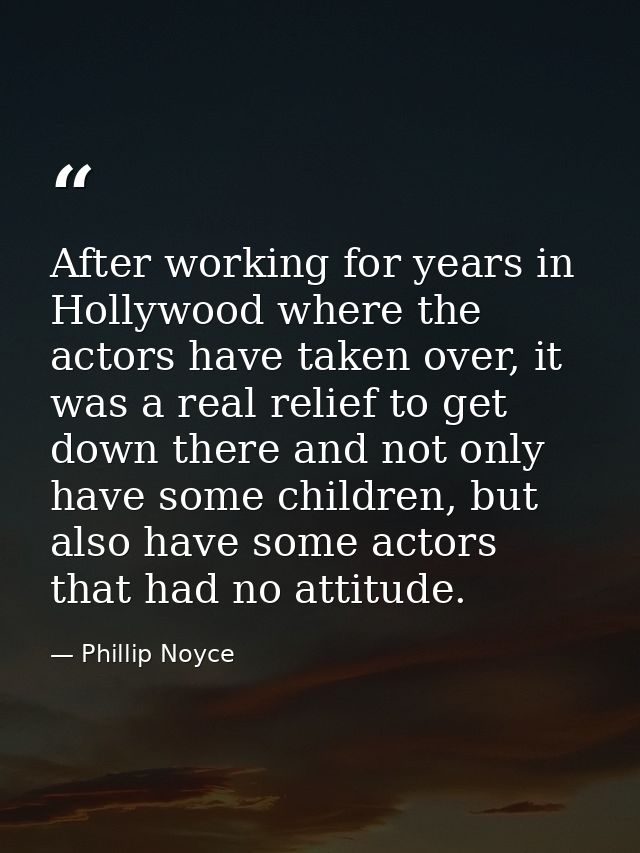 After working for years in Hollywood where the actors have taken over, it was a real relief to get down there and not on — Phillip Noyce