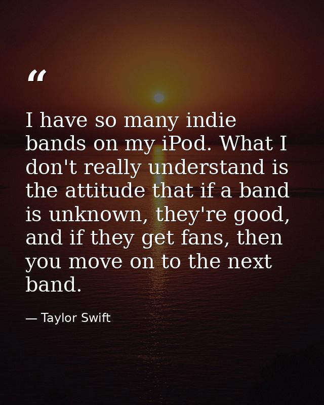 I have so many indie bands on my iPod. What I don't really understand is the attitude that if a band is unknown, they're — Taylor Swift