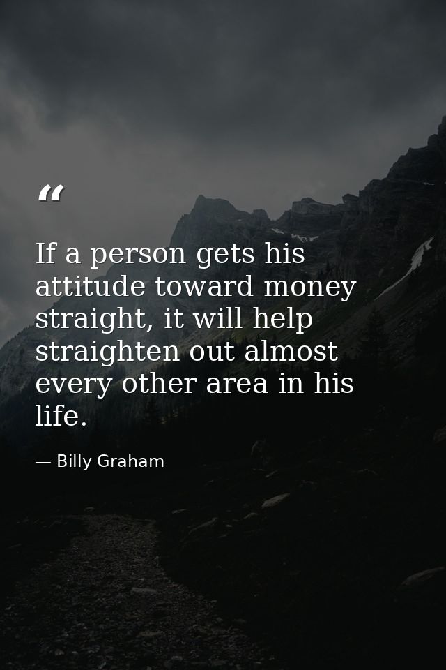 If a person gets his attitude toward money straight, it will help straighten out almost every other area in his life. — Billy Graham