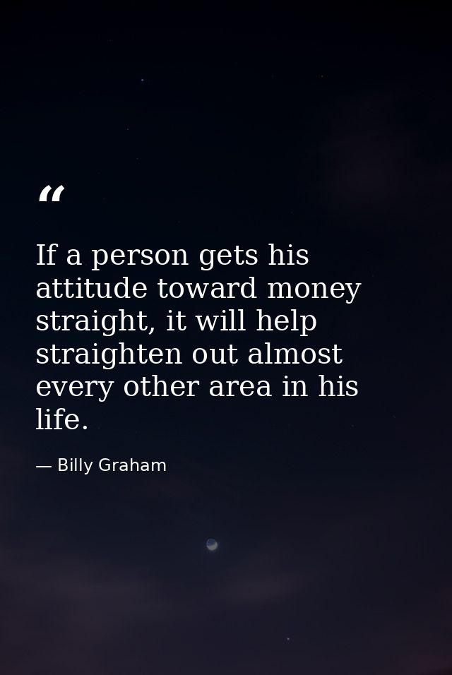 If a person gets his attitude toward money straight, it will help straighten out almost every other area in his life. — Billy Graham