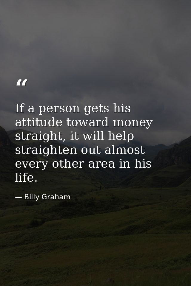 If a person gets his attitude toward money straight, it will help straighten out almost every other area in his life. — Billy Graham