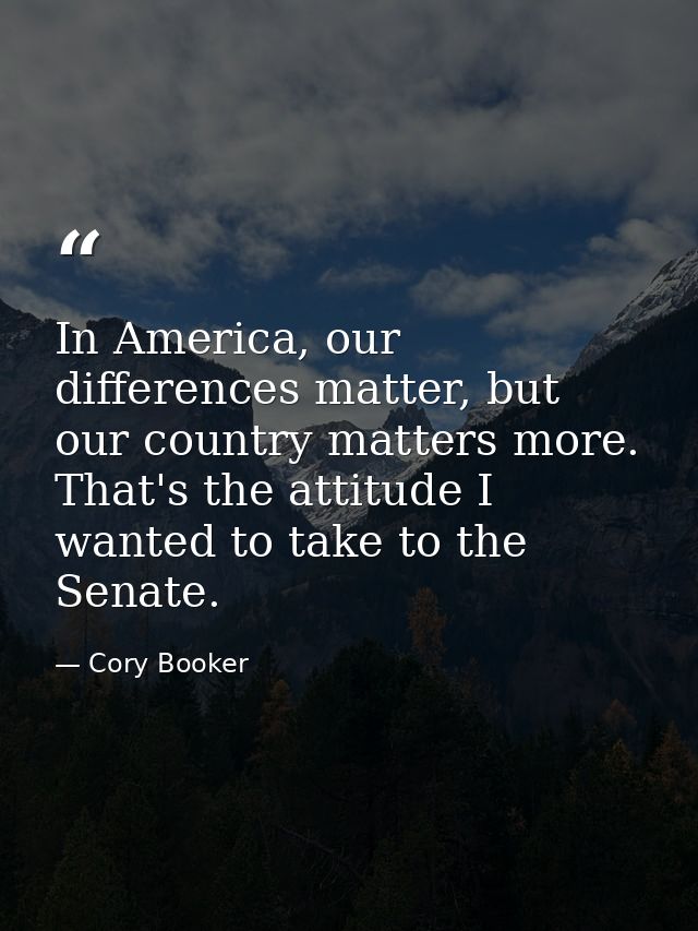 In America, our differences matter, but our country matters more. That's the attitude I wanted to take to the Senate. — Cory Booker