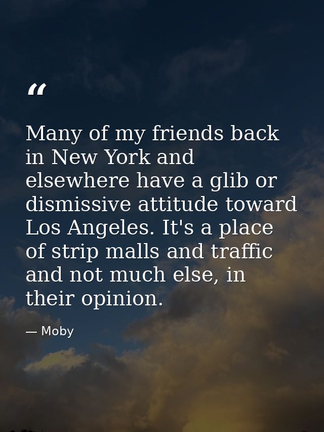 Many of my friends back in New York and elsewhere have a glib or dismissive attitude toward Los Angeles. It's a place of — Moby