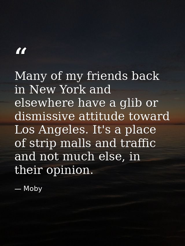 Many of my friends back in New York and elsewhere have a glib or dismissive attitude toward Los Angeles. It's a place of — Moby
