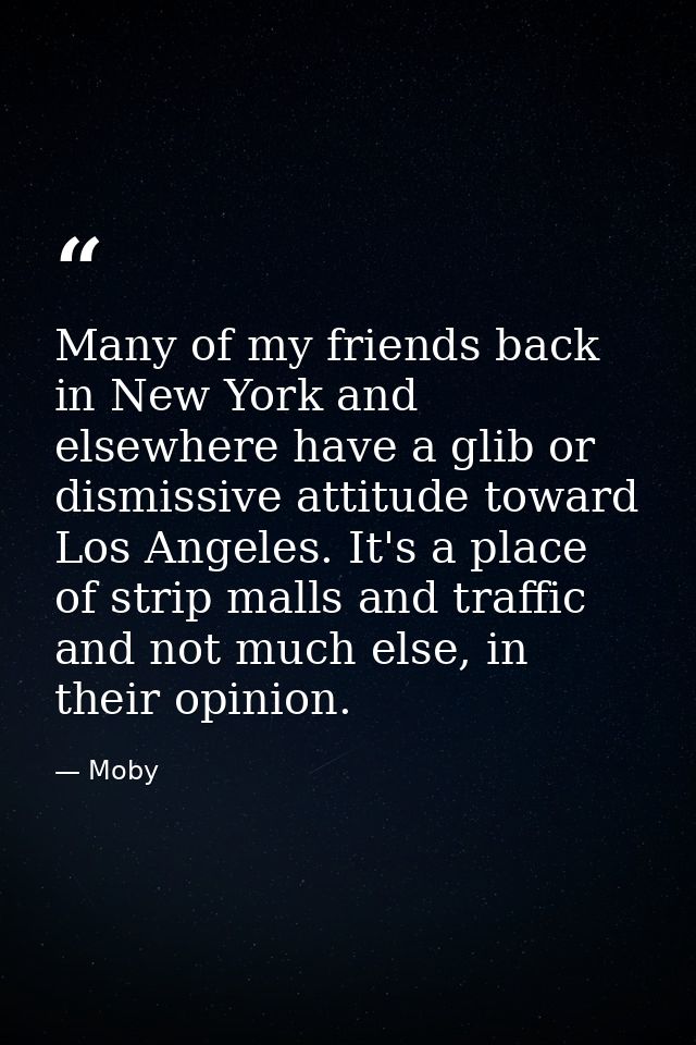 Many of my friends back in New York and elsewhere have a glib or dismissive attitude toward Los Angeles. It's a place of — Moby