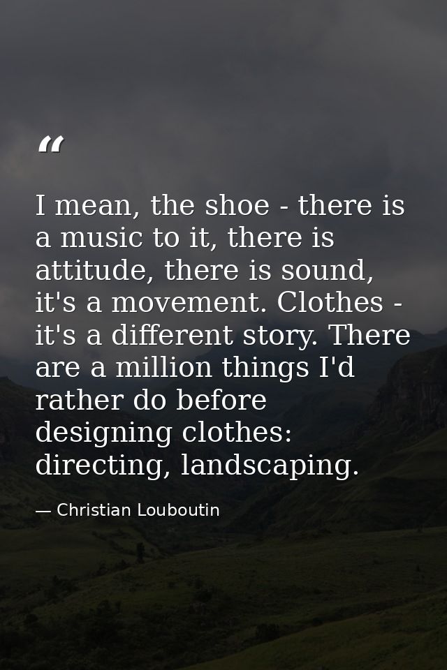 I mean, the shoe - there is a music to it, there is attitude, there is sound, it's a movement. Clothes - it's a differen — Christian Louboutin