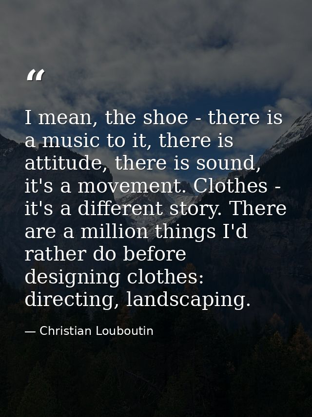 I mean, the shoe - there is a music to it, there is attitude, there is sound, it's a movement. Clothes - it's a differen — Christian Louboutin