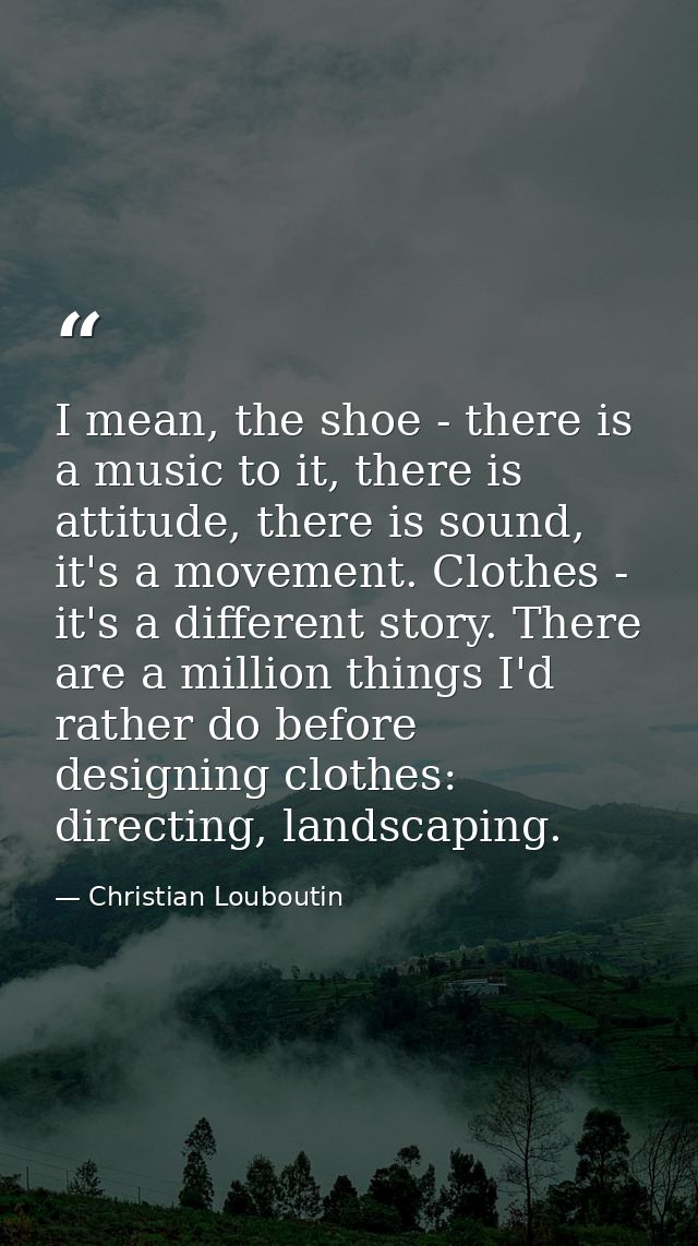 I mean, the shoe - there is a music to it, there is attitude, there is sound, it's a movement. Clothes - it's a differen — Christian Louboutin