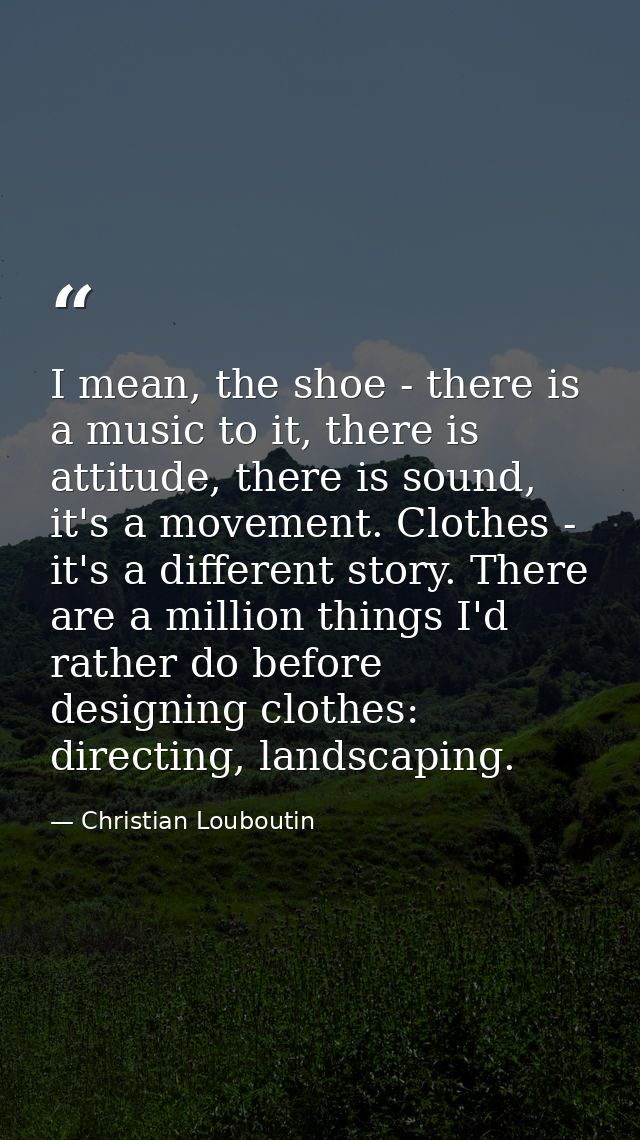 I mean, the shoe - there is a music to it, there is attitude, there is sound, it's a movement. Clothes - it's a differen — Christian Louboutin