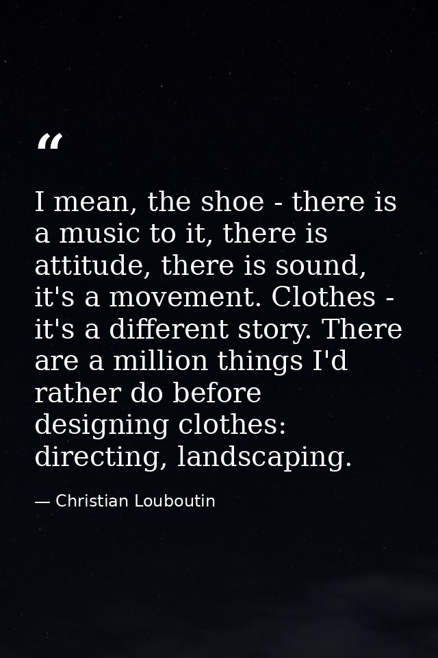 I mean, the shoe - there is a music to it, there is attitude, there is sound, it's a movement. Clothes - it's a differen — Christian Louboutin