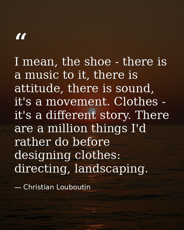 I mean, the shoe - there is a music to it, there is attitude, there is sound, it's a movement. Clothes - it's a differen — Christian Louboutin