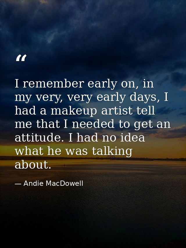 I remember early on, in my very, very early days, I had a makeup artist tell me that I needed to get an attitude. I had  — Andie MacDowell