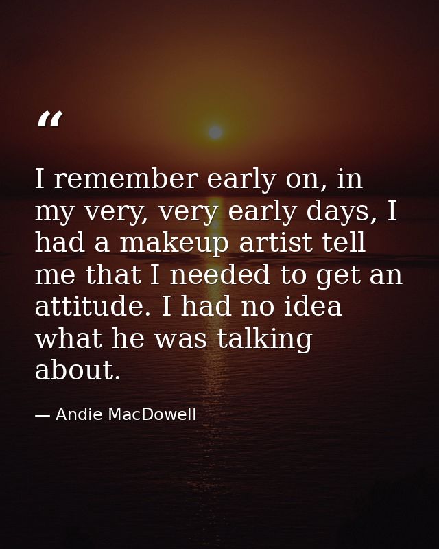 I remember early on, in my very, very early days, I had a makeup artist tell me that I needed to get an attitude. I had  — Andie MacDowell