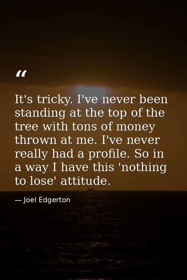 It's tricky. I've never been standing at the top of the tree with tons of money thrown at me. I've never really had a pr — Joel Edgerton
