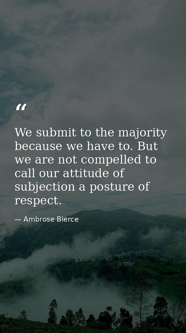 We submit to the majority because we have to. But we are not compelled to call our attitude of subjection a posture of r — Ambrose Bierce