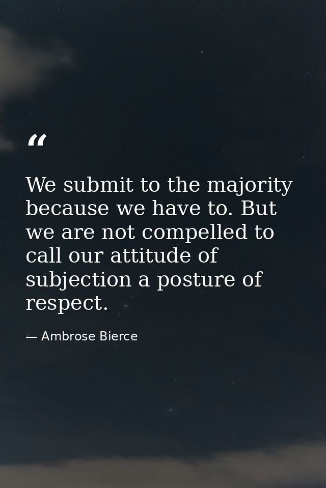 We submit to the majority because we have to. But we are not compelled to call our attitude of subjection a posture of r — Ambrose Bierce