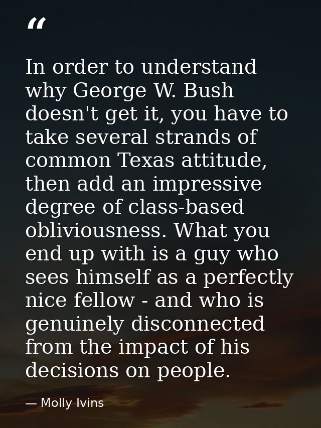 In order to understand why George W. Bush doesn't get it, you have to take several strands of common Texas attitude, the — Molly Ivins