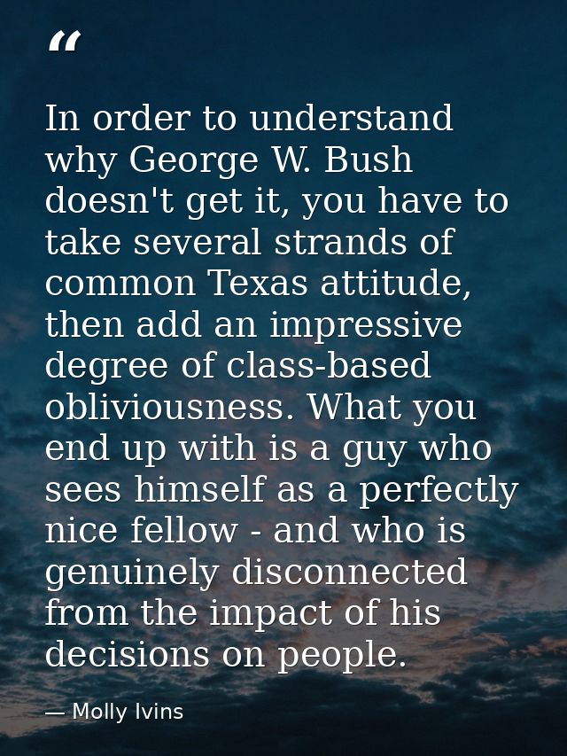 In order to understand why George W. Bush doesn't get it, you have to take several strands of common Texas attitude, the — Molly Ivins