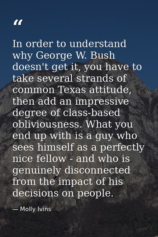 In order to understand why George W. Bush doesn't get it, you have to take several strands of common Texas attitude, the — Molly Ivins
