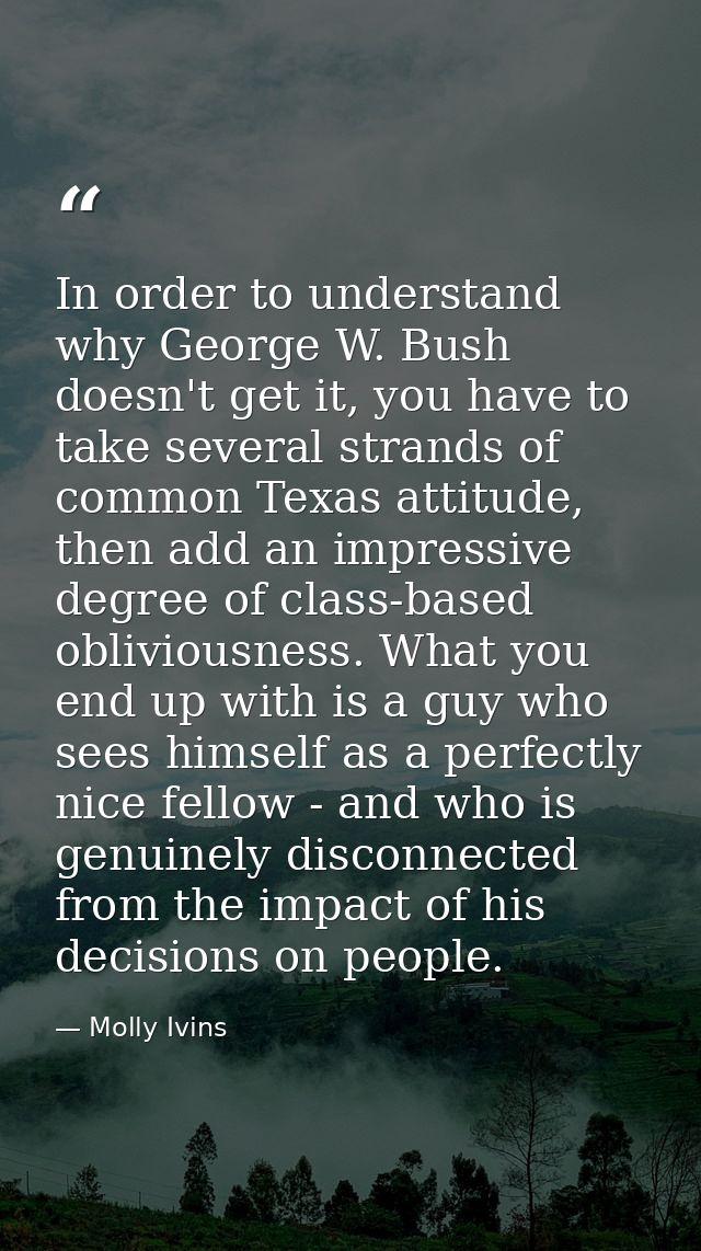 In order to understand why George W. Bush doesn't get it, you have to take several strands of common Texas attitude, the — Molly Ivins