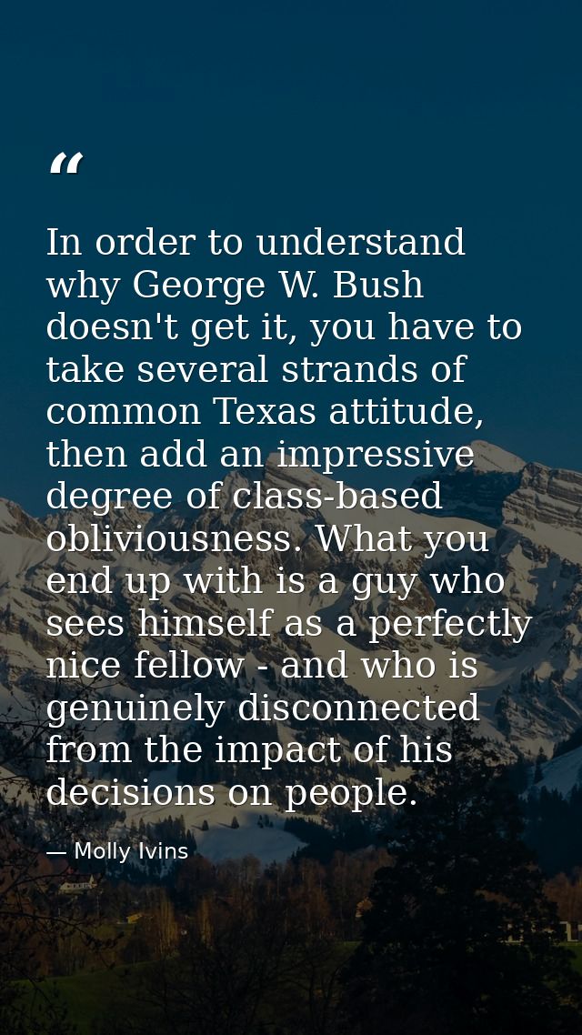 In order to understand why George W. Bush doesn't get it, you have to take several strands of common Texas attitude, the — Molly Ivins