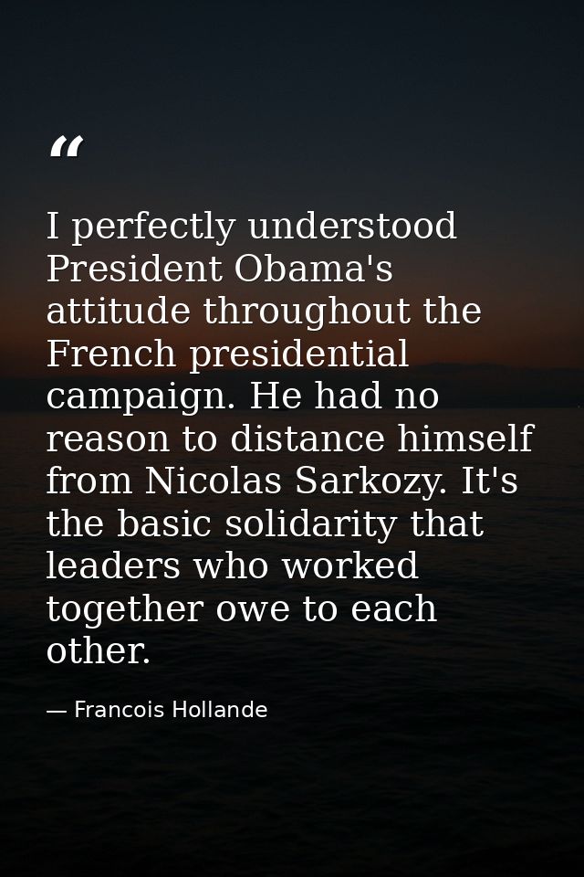 I perfectly understood President Obama's attitude throughout the French presidential campaign. He had no reason to dista — Francois Hollande