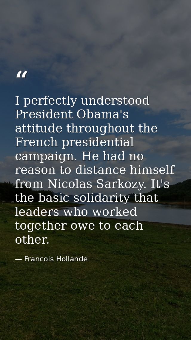 I perfectly understood President Obama's attitude throughout the French presidential campaign. He had no reason to dista — Francois Hollande