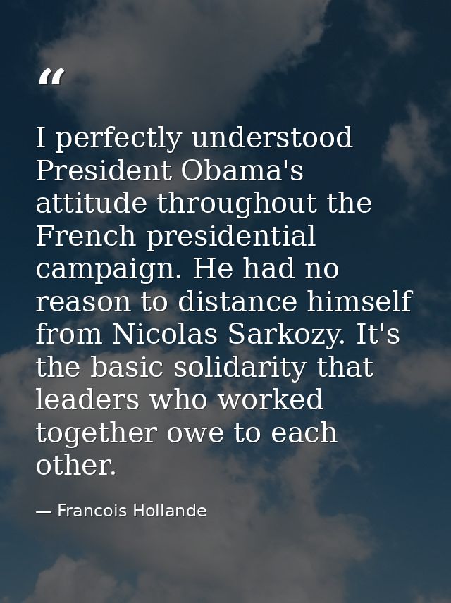 I perfectly understood President Obama's attitude throughout the French presidential campaign. He had no reason to dista — Francois Hollande
