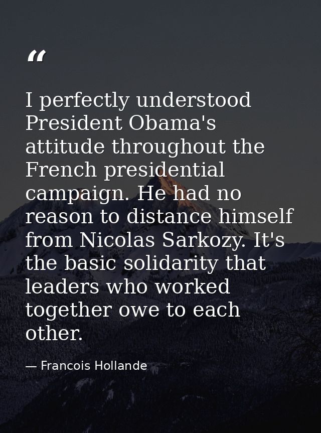I perfectly understood President Obama's attitude throughout the French presidential campaign. He had no reason to dista — Francois Hollande
