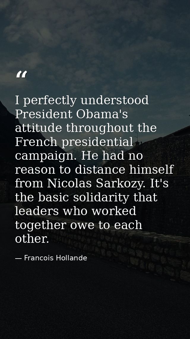 I perfectly understood President Obama's attitude throughout the French presidential campaign. He had no reason to dista — Francois Hollande