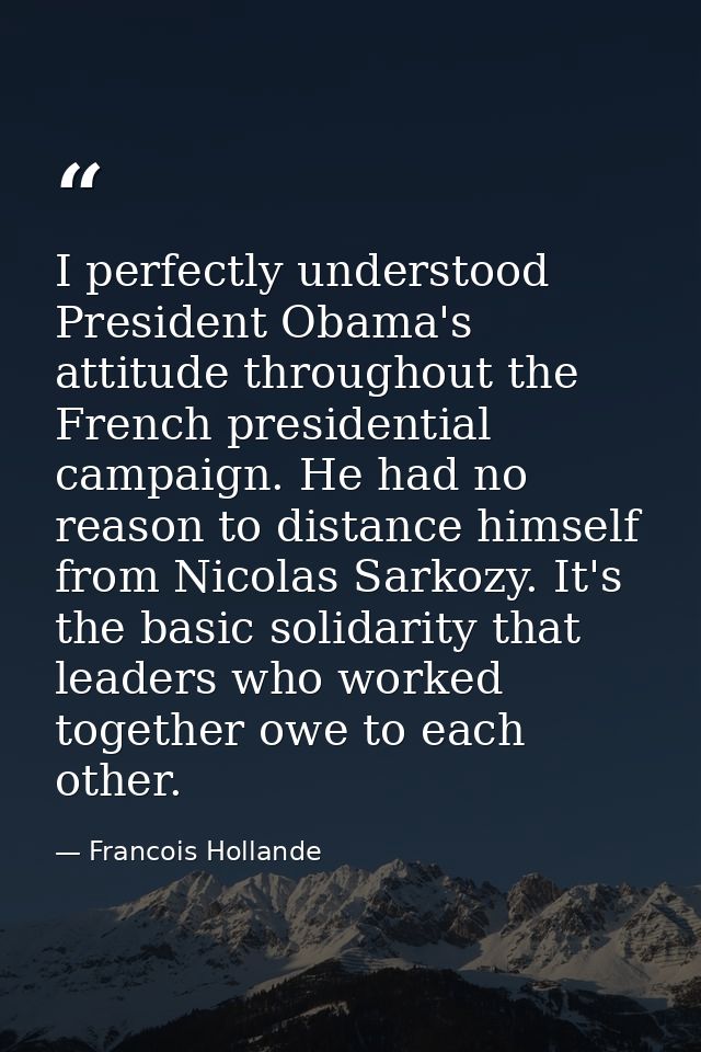 I perfectly understood President Obama's attitude throughout the French presidential campaign. He had no reason to dista — Francois Hollande