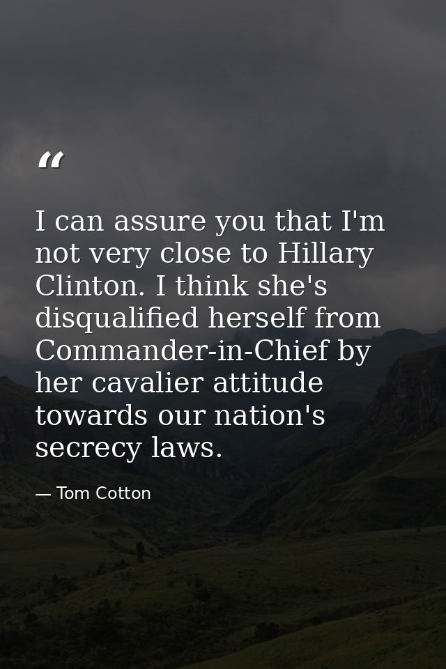 I can assure you that I'm not very close to Hillary Clinton. I think she's disqualified herself from Commander-in-Chief  — Tom Cotton