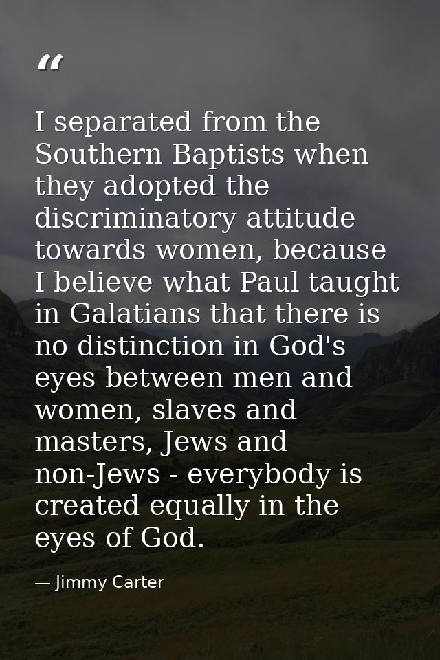 I separated from the Southern Baptists when they adopted the discriminatory attitude towards women, because I believe wh — Jimmy Carter