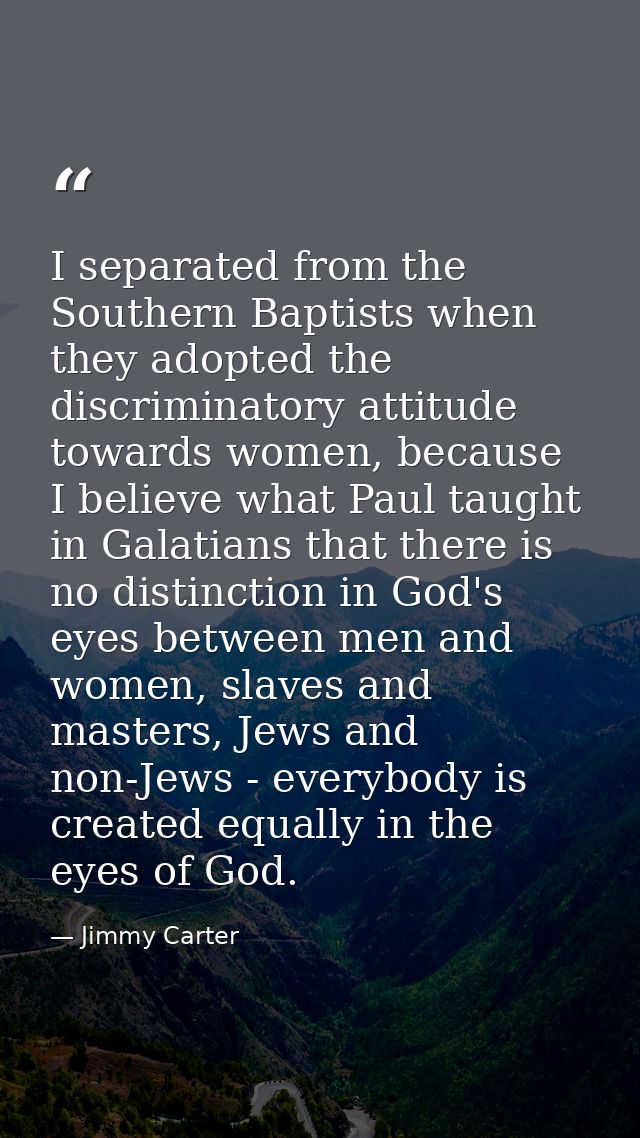 I separated from the Southern Baptists when they adopted the discriminatory attitude towards women, because I believe wh — Jimmy Carter