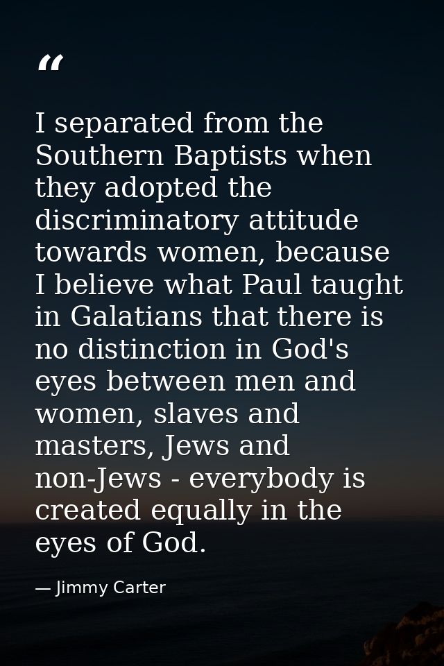 I separated from the Southern Baptists when they adopted the discriminatory attitude towards women, because I believe wh — Jimmy Carter