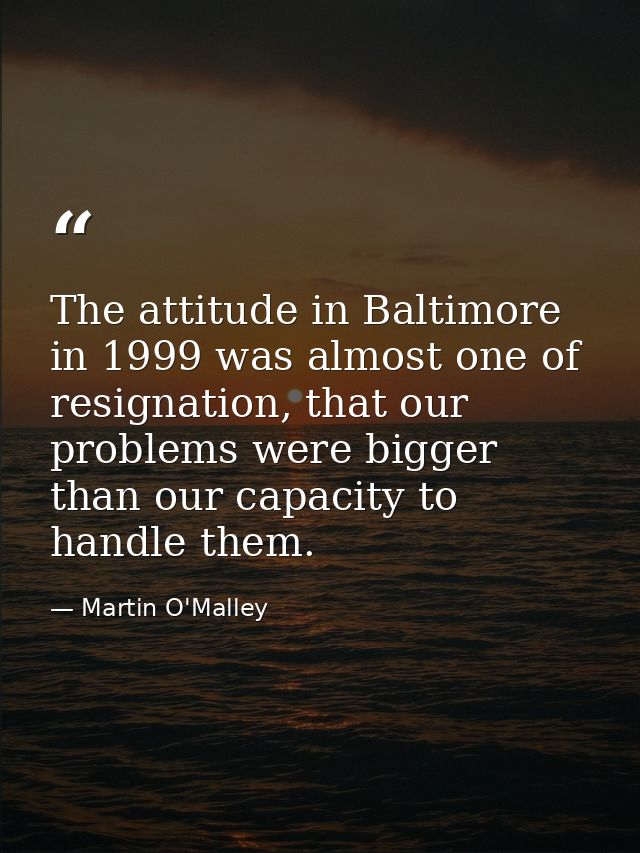 The attitude in Baltimore in 1999 was almost one of resignation, that our problems were bigger than our capacity to hand — Martin O'Malley