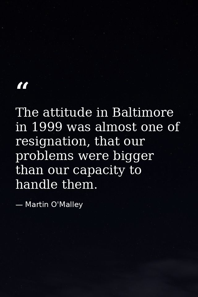 The attitude in Baltimore in 1999 was almost one of resignation, that our problems were bigger than our capacity to hand — Martin O'Malley