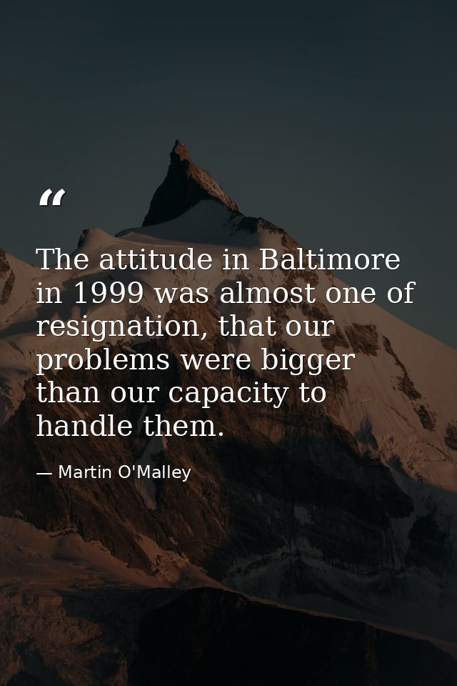 The attitude in Baltimore in 1999 was almost one of resignation, that our problems were bigger than our capacity to hand — Martin O'Malley
