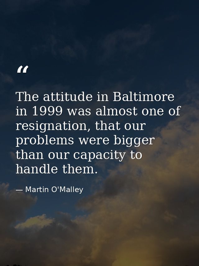 The attitude in Baltimore in 1999 was almost one of resignation, that our problems were bigger than our capacity to hand — Martin O'Malley