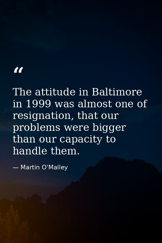 The attitude in Baltimore in 1999 was almost one of resignation, that our problems were bigger than our capacity to hand — Martin O'Malley