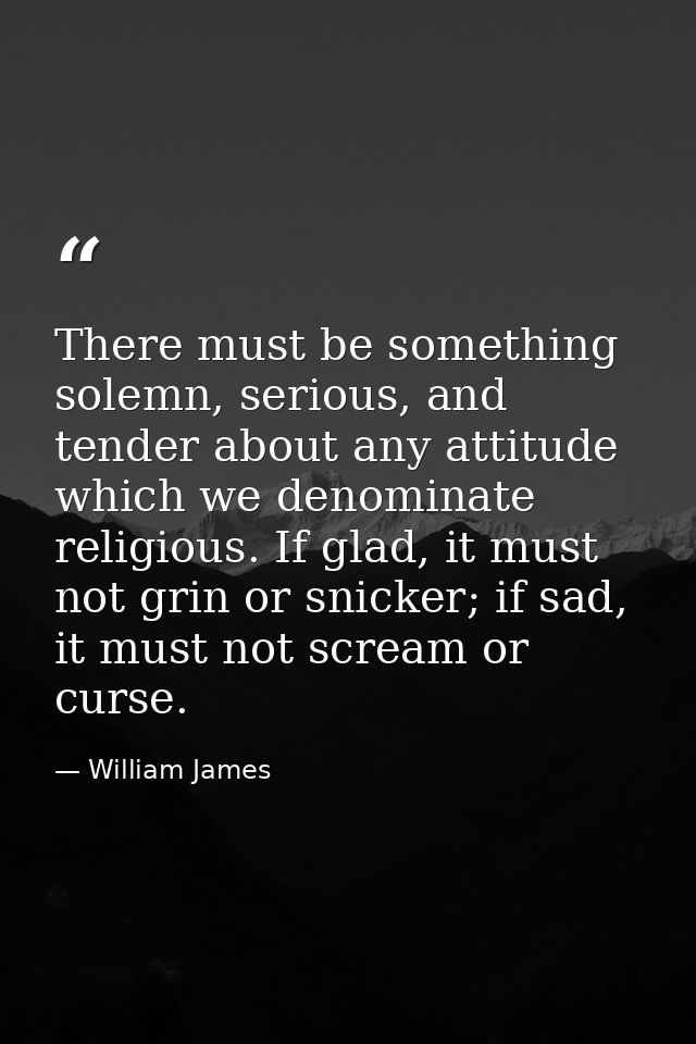 There must be something solemn, serious, and tender about any attitude which we denominate religious. If glad, it must n — William James