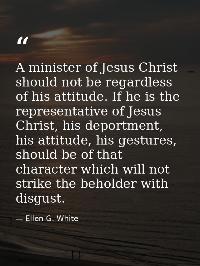 A minister of Jesus Christ should not be regardless of his attitude. If he is the representative of Jesus Christ, his de — Ellen G. White