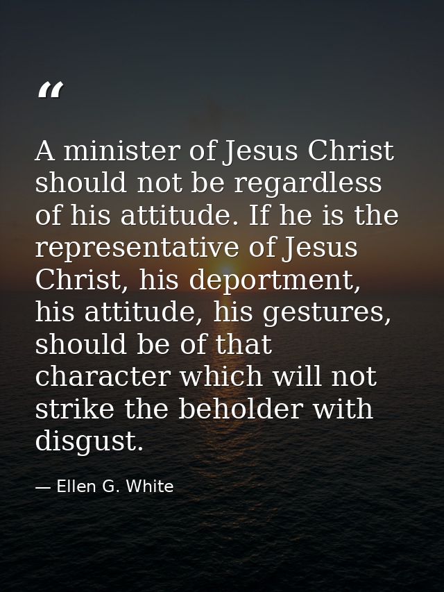 A minister of Jesus Christ should not be regardless of his attitude. If he is the representative of Jesus Christ, his de — Ellen G. White