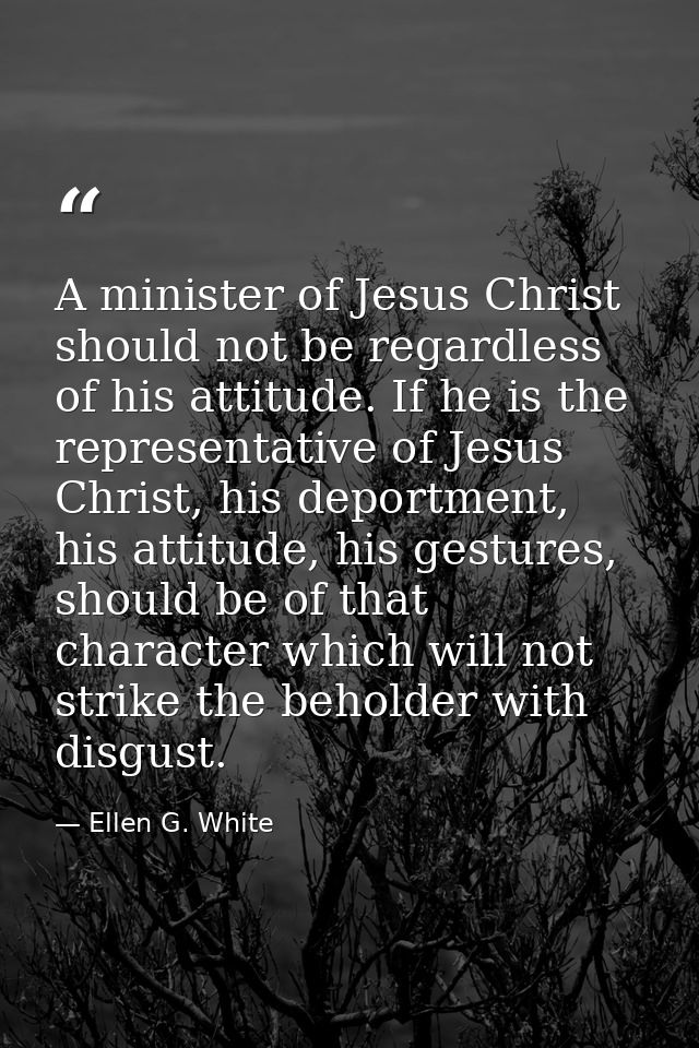 A minister of Jesus Christ should not be regardless of his attitude. If he is the representative of Jesus Christ, his de — Ellen G. White