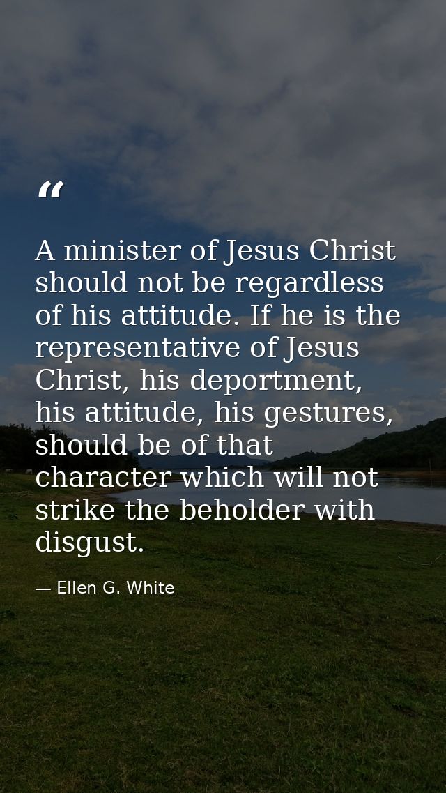 A minister of Jesus Christ should not be regardless of his attitude. If he is the representative of Jesus Christ, his de — Ellen G. White