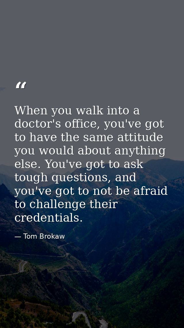 When you walk into a doctor's office, you've got to have the same attitude you would about anything else. You've got to  — Tom Brokaw