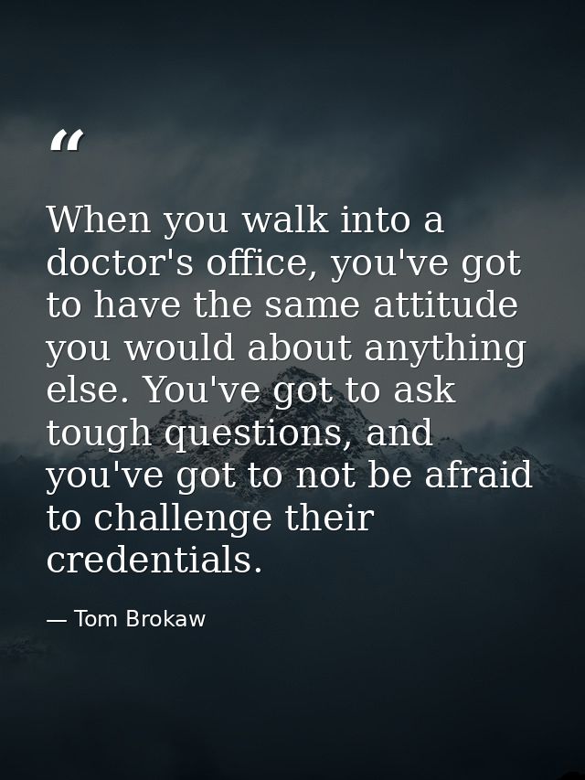 When you walk into a doctor's office, you've got to have the same attitude you would about anything else. You've got to  — Tom Brokaw
